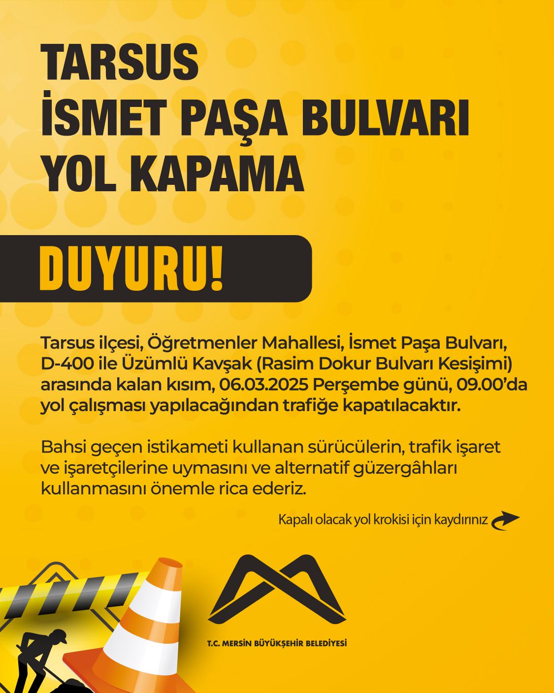 Tarsus ilçesi, Öğretmenler Mahallesi, İsmet Paşa Bulvarı, D-400 ile Üzümlü Kavşak (Rasim Dokur Bulvarı Kesişimi) arasında kalan kısım, 06.03.2025 Perşembe günü, 09.00’da yol çalışması yapılacağından trafiğe kapatılacaktır.